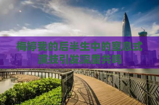梅婷我的后半生中的窒息式演技引发深度共鸣